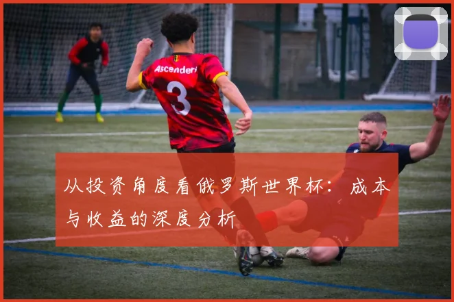 从投资角度看俄罗斯世界杯：成本与收益的深度分析