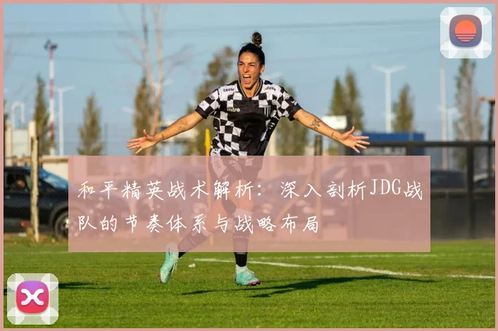 和平精英战术解析：深入剖析JDG战队的节奏体系与战略布局