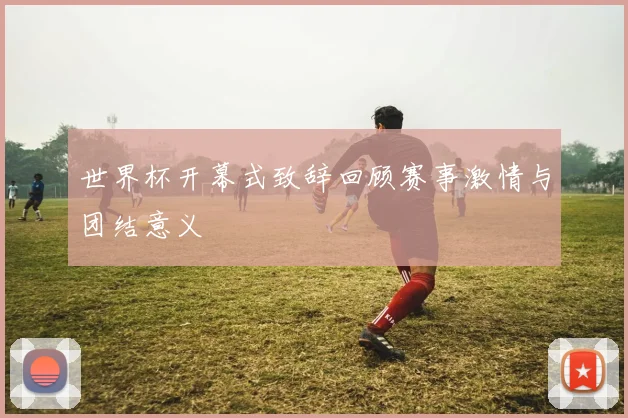 世界杯开幕式致辞回顾赛事激情与团结意义
