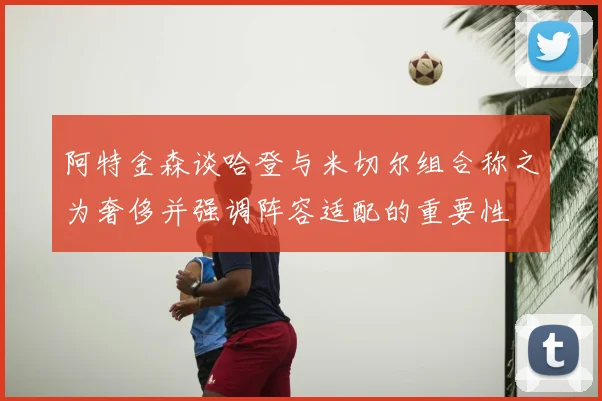 阿特金森谈哈登与米切尔组合称之为奢侈并强调阵容适配的重要性