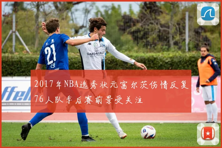 2017年NBA选秀状元富尔茨伤情反复76人队季后赛前景受关注