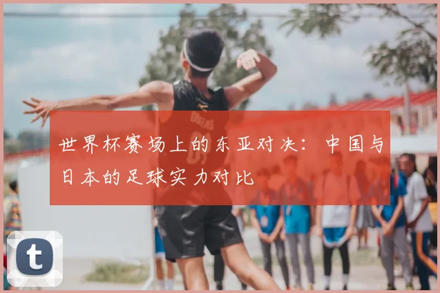 世界杯赛场上的东亚对决：中国与日本的足球实力对比