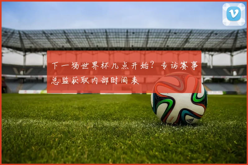 下一场世界杯几点开始？专访赛事总监获取内部时间表