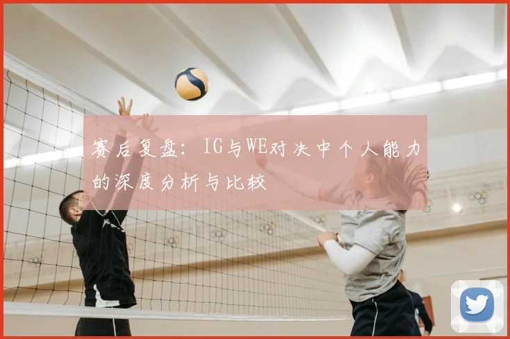 赛后复盘：IG与WE对决中个人能力的深度分析与比较