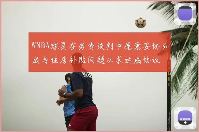 WNBA球员在劳资谈判中愿意妥协分成与住房补贴问题以求达成协议