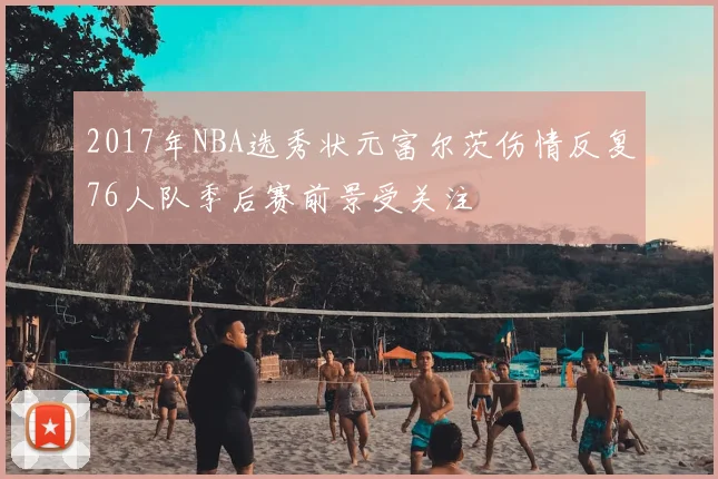 2017年NBA选秀状元富尔茨伤情反复76人队季后赛前景受关注