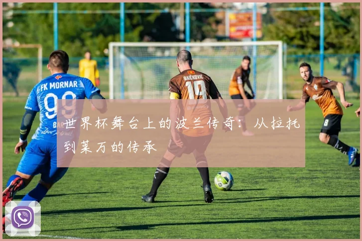 世界杯舞台上的波兰传奇：从拉托到莱万的传承
