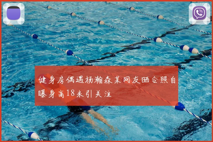健身房偶遇杨瀚森某网友晒合照自曝身高18米引关注