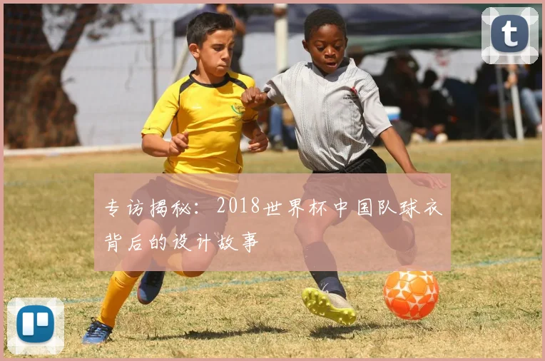 专访揭秘：2018世界杯中国队球衣背后的设计故事