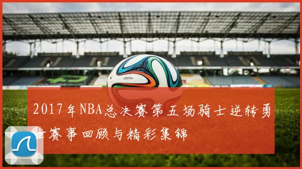 2017年NBA总决赛第五场骑士逆转勇士赛事回顾与精彩集锦