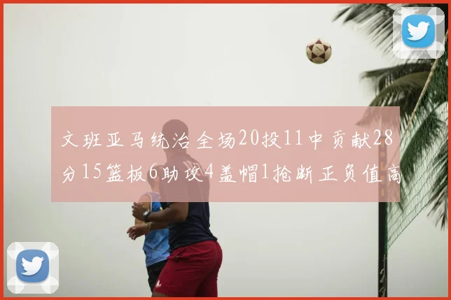 文班亚马统治全场20投11中贡献28分15篮板6助攻4盖帽1抢断正负值高达32
