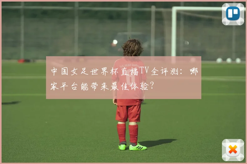 中国女足世界杯直播TV全评测：哪家平台能带来最佳体验？