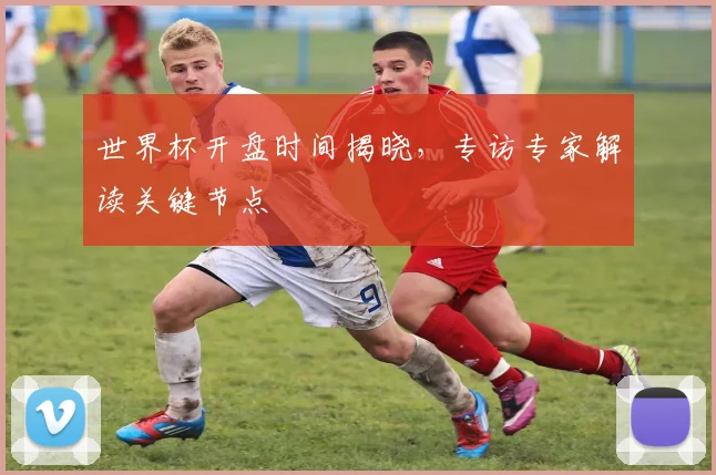 世界杯开盘时间揭晓，专访专家解读关键节点
