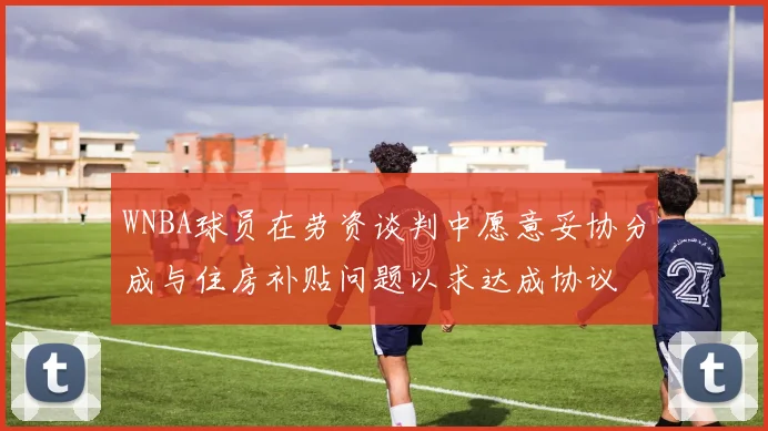 WNBA球员在劳资谈判中愿意妥协分成与住房补贴问题以求达成协议