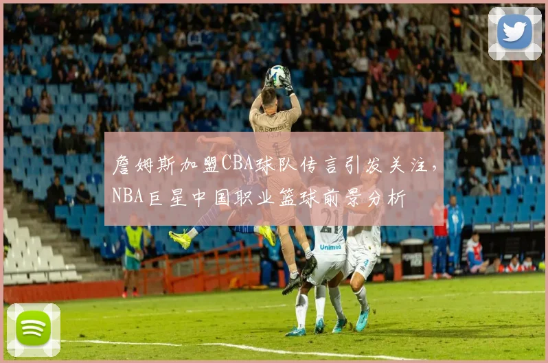 詹姆斯加盟CBA球队传言引发关注，NBA巨星中国职业篮球前景分析