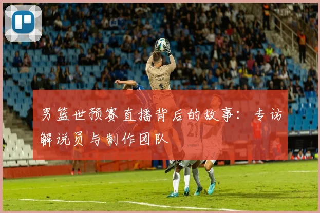 男篮世预赛直播背后的故事：专访解说员与制作团队