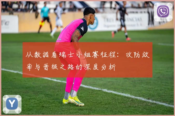 从数据看瑞士小组赛征程：攻防效率与晋级之路的深度分析