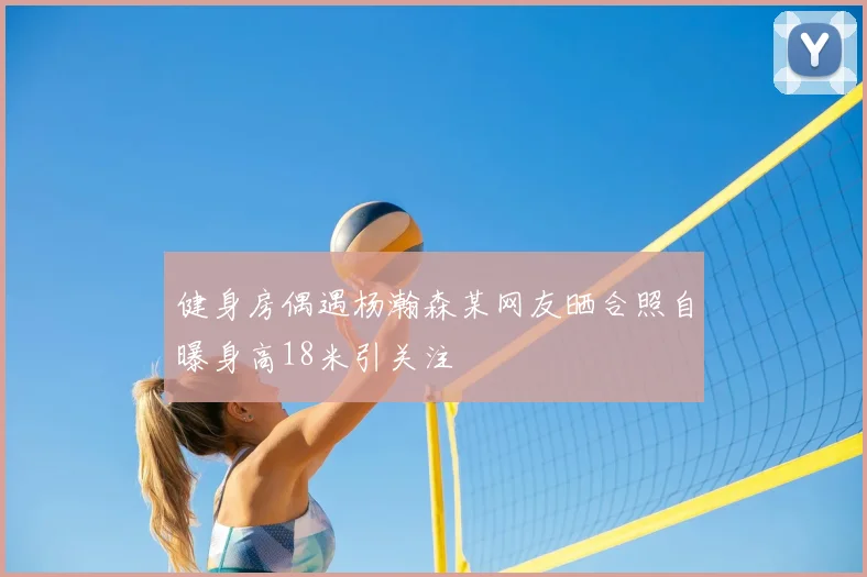 健身房偶遇杨瀚森某网友晒合照自曝身高18米引关注