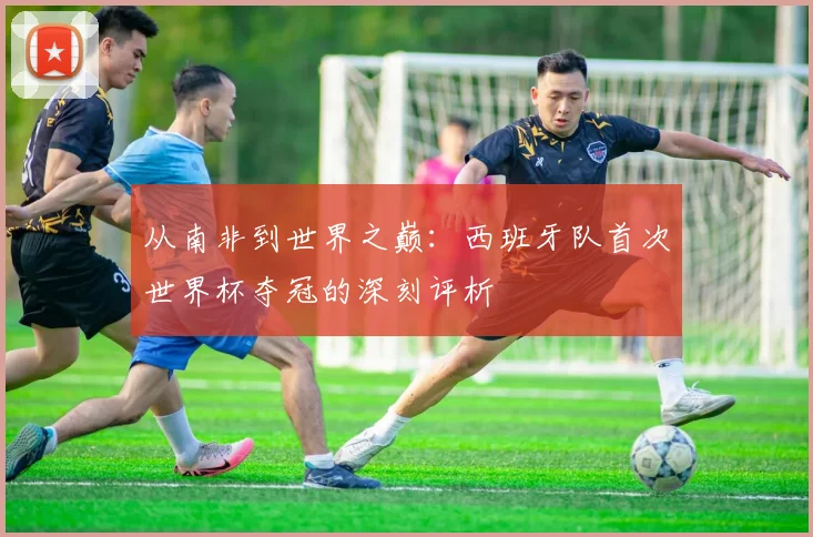 从南非到世界之巅：西班牙队首次世界杯夺冠的深刻评析