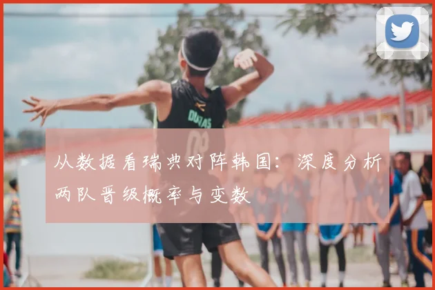 从数据看瑞典对阵韩国：深度分析两队晋级概率与变数