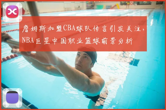 詹姆斯加盟CBA球队传言引发关注，NBA巨星中国职业篮球前景分析