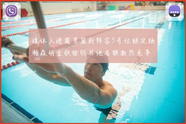 媒体人透露男篮新阵容5号位锁定杨瀚森胡金秋徐昕其他名额激烈竞争