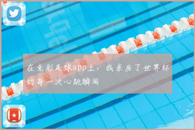 在竞彩足球app上,我亲历了世界杯的每一次心跳瞬间