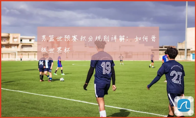 男篮世预赛积分规则详解：如何晋级世界杯