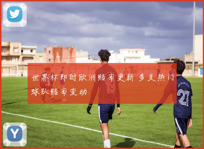 世界杯即时欧洲赔率更新 多支热门球队赔率变动