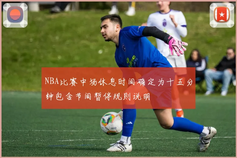 NBA比赛中场休息时间确定为十五分钟包含节间暂停规则说明