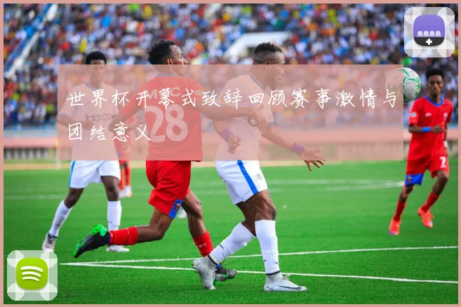 世界杯开幕式致辞回顾赛事激情与团结意义