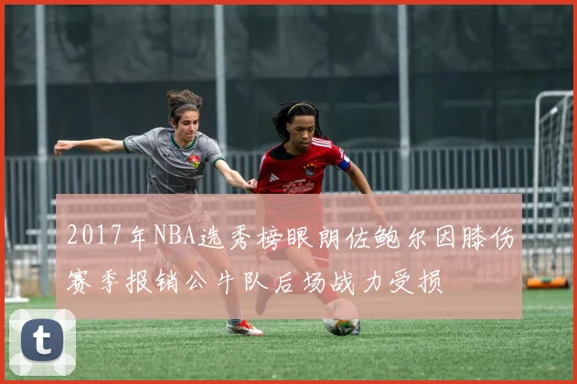 2017年NBA选秀榜眼朗佐鲍尔因膝伤赛季报销公牛队后场战力受损