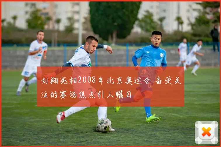 刘翔亮相2008年北京奥运会 备受关注的赛场焦点引人瞩目