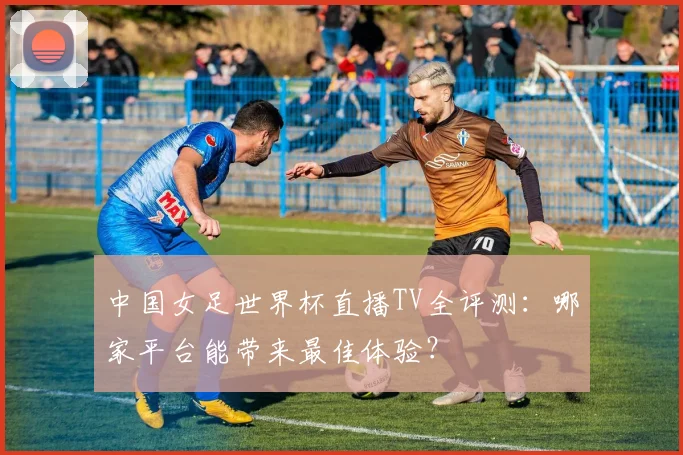 中国女足世界杯直播TV全评测：哪家平台能带来最佳体验？
