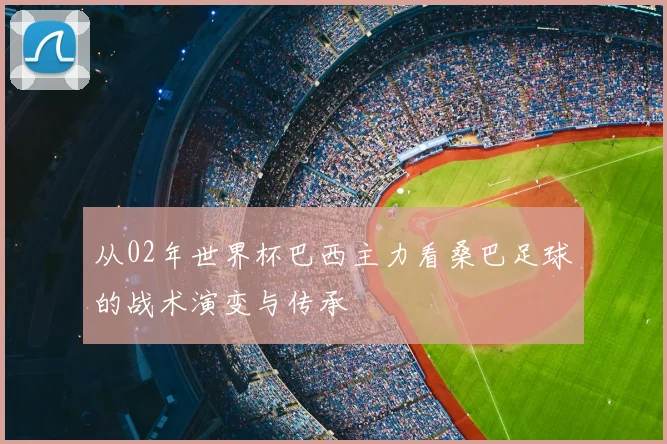 从02年世界杯巴西主力看桑巴足球的战术演变与传承