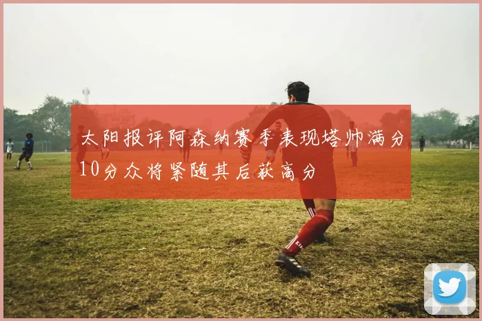 太阳报评阿森纳赛季表现塔帅满分10分众将紧随其后获高分
