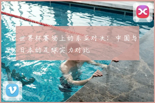 世界杯赛场上的东亚对决：中国与日本的足球实力对比