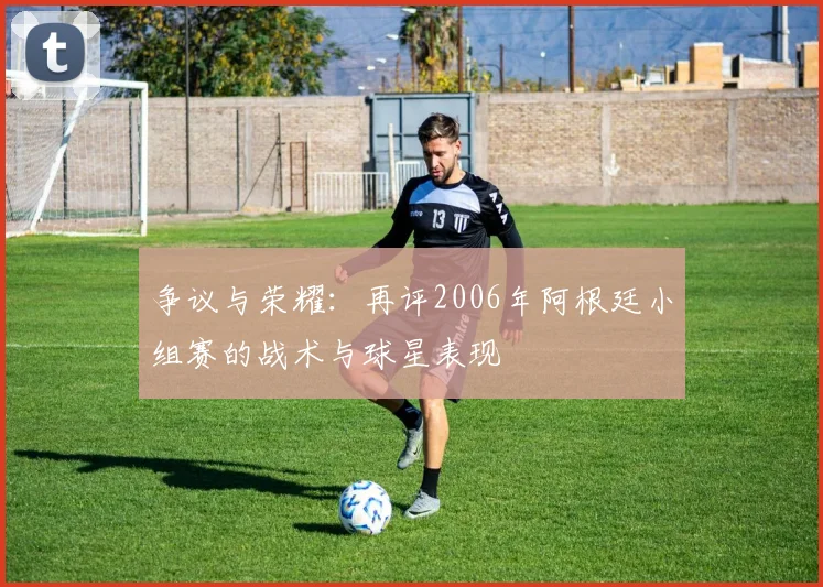 争议与荣耀：再评2006年阿根廷小组赛的战术与球星表现
