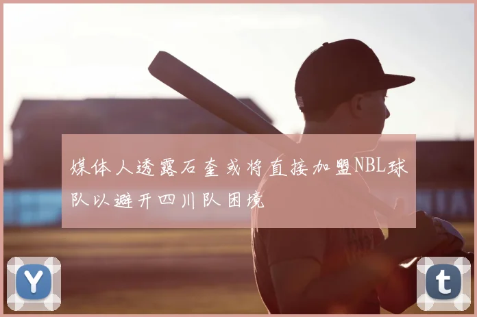 媒体人透露石奎或将直接加盟NBL球队以避开四川队困境