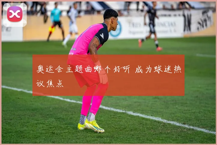 奥运会主题曲哪个好听 成为球迷热议焦点