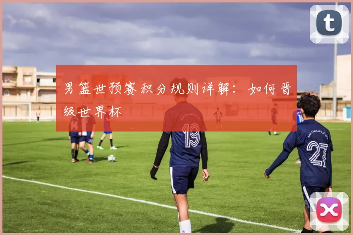 男篮世预赛积分规则详解：如何晋级世界杯